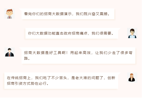 看完你們的招商大數(shù)據(jù)演示,我們既興奮又震撼。 你們大數(shù)據(jù)功能直擊政府招商痛點,我們很需要。 招商大數(shù)據(jù)是好工具?。∮闷饋砀咝?,讓我們少走了很多彎路。 在傳統(tǒng)招商上,我們吃了不少苦頭,是老大難的問題了,創(chuàng)新招商引資方式勢在必行。 看完你們的招商大數(shù)據(jù)演示,我們既興奮又震撼。 你們大數(shù)據(jù)功能直擊政府招商痛點,我們很需要。 招商大數(shù)據(jù)是好工具?。∮闷饋砀咝?,讓我們少走了很多彎路。 在傳統(tǒng)招商上,我們吃了不少苦頭,是老大難的問題了,創(chuàng)新招商引資方式勢在必行。